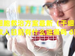 干细胞救治方案最新（干细胞治病救人目前有什么进展吗 🍁 ）